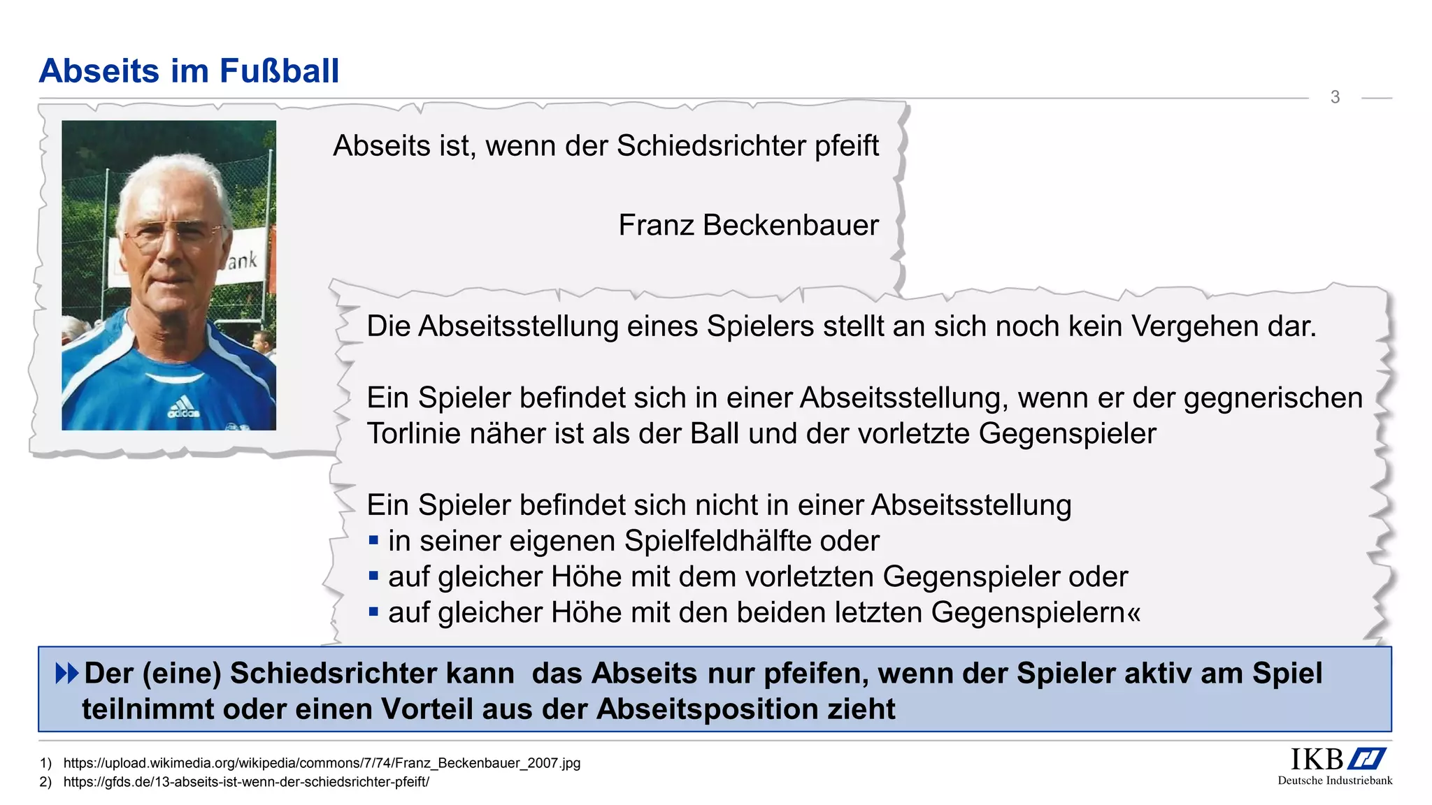 Abseits ist, wenn der Schiedsrichter pfeift
Franz Beckenbauer
Die Abseitsstellung eines Spielers stellt an sich noch kein Vergehen dar.
Ein Spieler befindet sich in einer Abseitsstellung, wenn er der gegnerischen
Torlinie näher ist als der Ball und der vorletzte Gegenspieler
Ein Spieler befindet sich nicht in einer Abseitsstellung
 in seiner eigenen Spielfeldhälfte oder
 auf gleicher Höhe mit dem vorletzten Gegenspieler oder
 auf gleicher Höhe mit den beiden letzten Gegenspielern«
Abseits im Fußball
Der (eine) Schiedsrichter kann das Abseits nur pfeifen, wenn der Spieler aktiv am Spiel
teilnimmt oder einen Vorteil aus der Abseitsposition zieht
1) https://upload.wikimedia.org/wikipedia/commons/7/74/Franz_Beckenbauer_2007.jpg
2) https://gfds.de/13-abseits-ist-wenn-der-schiedsrichter-pfeift/
3
 