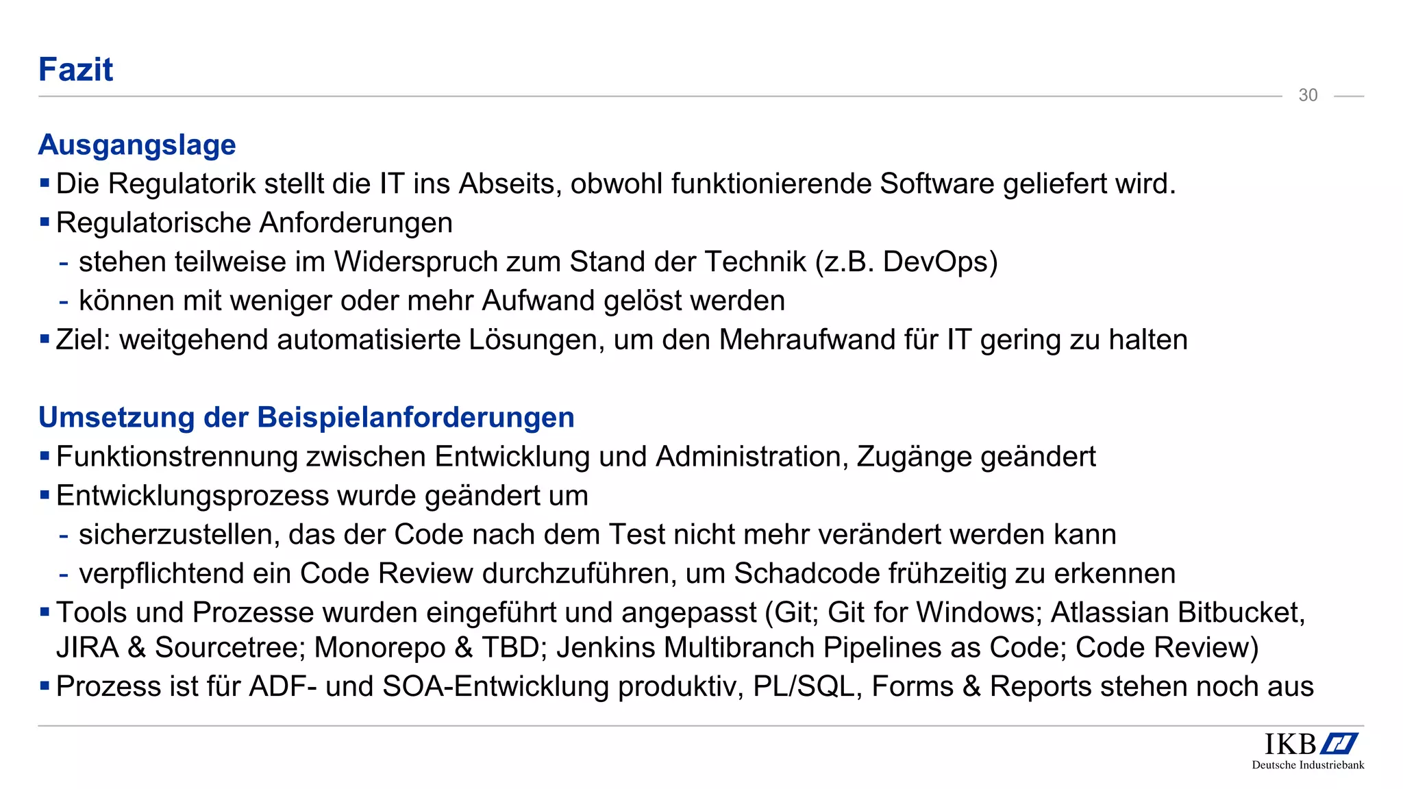 Fazit
Ausgangslage
Die Regulatorik stellt die IT ins Abseits, obwohl funktionierende Software geliefert wird.
Regulatorische Anforderungen
- stehen teilweise im Widerspruch zum Stand der Technik (z.B. DevOps)
- können mit weniger oder mehr Aufwand gelöst werden
Ziel: weitgehend automatisierte Lösungen, um den Mehraufwand für IT gering zu halten
Umsetzung der Beispielanforderungen
Funktionstrennung zwischen Entwicklung und Administration, Zugänge geändert
Entwicklungsprozess wurde geändert um
- sicherzustellen, das der Code nach dem Test nicht mehr verändert werden kann
- verpflichtend ein Code Review durchzuführen, um Schadcode frühzeitig zu erkennen
Tools und Prozesse wurden eingeführt und angepasst (Git; Git for Windows; Atlassian Bitbucket,
JIRA & Sourcetree; Monorepo & TBD; Jenkins Multibranch Pipelines as Code; Code Review)
Prozess ist für ADF- und SOA-Entwicklung produktiv, PL/SQL, Forms & Reports stehen noch aus
30
 