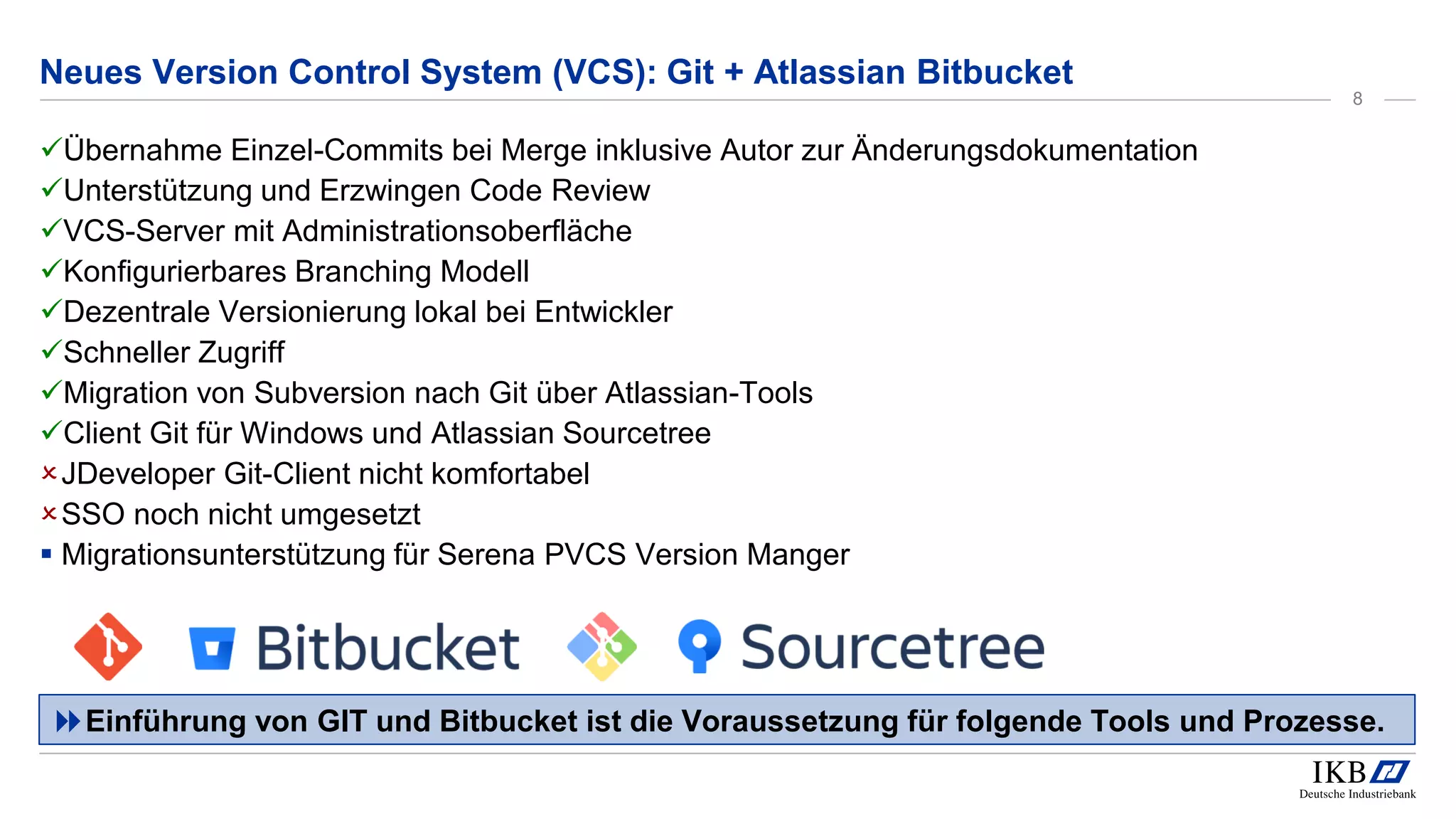 Neues Version Control System (VCS): Git + Atlassian Bitbucket
Übernahme Einzel-Commits bei Merge inklusive Autor zur Änderungsdokumentation
Unterstützung und Erzwingen Code Review
VCS-Server mit Administrationsoberfläche
Konfigurierbares Branching Modell
Dezentrale Versionierung lokal bei Entwickler
Schneller Zugriff
Migration von Subversion nach Git über Atlassian-Tools
Client Git für Windows und Atlassian Sourcetree
JDeveloper Git-Client nicht komfortabel
SSO noch nicht umgesetzt
 Migrationsunterstützung für Serena PVCS Version Manger
Einführung von GIT und Bitbucket ist die Voraussetzung für folgende Tools und Prozesse.
8
 