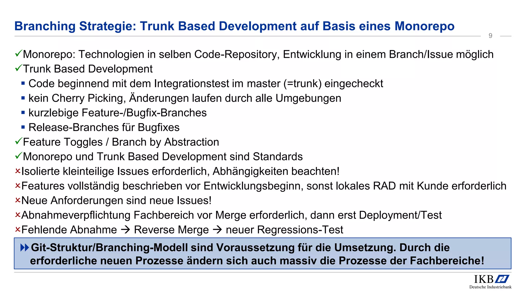Monorepo: Technologien in selben Code-Repository, Entwicklung in einem Branch/Issue möglich
Trunk Based Development
 Code beginnend mit dem Integrationstest im master (=trunk) eingecheckt
 kein Cherry Picking, Änderungen laufen durch alle Umgebungen
 kurzlebige Feature-/Bugfix-Branches
 Release-Branches für Bugfixes
Feature Toggles / Branch by Abstraction
Monorepo und Trunk Based Development sind Standards
Isolierte kleinteilige Issues erforderlich, Abhängigkeiten beachten!
Features vollständig beschrieben vor Entwicklungsbeginn, sonst lokales RAD mit Kunde erforderlich
Neue Anforderungen sind neue Issues!
Abnahmeverpflichtung Fachbereich vor Merge erforderlich, dann erst Deployment/Test
Fehlende Abnahme  Reverse Merge  neuer Regressions-Test
Git-Struktur/Branching-Modell sind Voraussetzung für die Umsetzung. Durch die
erforderliche neuen Prozesse ändern sich auch massiv die Prozesse der Fachbereiche!
Branching Strategie: Trunk Based Development auf Basis eines Monorepo
9
 