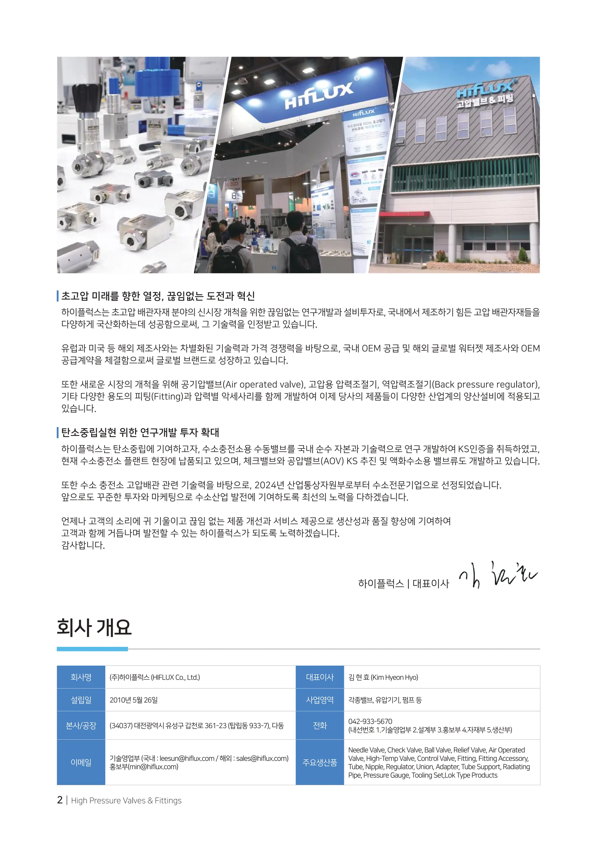 2 | High Pressure Valves & Fittings
회사 개요
회사명 (주)하이플럭스(HIFLUXCo.,Ltd.) 대표이사 김현효(KimHyeonHyo)
설립일 2010년5월26일 사업영역 각종밸브,유압기기,펌프등
본사/공장 (34037)대전광역시유성구갑천로361-23(탑립동933-7),다동 전화
042-933-5670
(내선번호1.기술영업부2.설계부3.홍보부4.자재부5.생산부)
이메일
기술영업부(국내:leesun@hiflux.com/해외:sales@hiflux.com)
홍보부(min@hiflux.com)
주요생산품
NeedleValve,CheckValve,BallValve,ReliefValve,AirOperated
Valve,High-TempValve,ControlValve,Fitting,FittingAccessory,
Tube,Nipple,Regulator,Union,Adapter,TubeSupport,Radiating
Pipe,PressureGauge,ToolingSet,LokTypeProducts
하이플럭스 | 대표이사
초고압 미래를 향한 열정, 끊임없는 도전과 혁신
하이플럭스는 초고압 배관자재 분야의 신시장 개척을 위한 끊임없는 연구개발과 설비투자로, 국내에서 제조하기 힘든 고압 배관자재들을
다양하게 국산화하는데 성공함으로써, 그 기술력을 인정받고 있습니다.
유럽과 미국 등 해외 제조사와는 차별화된 기술력과 가격 경쟁력을 바탕으로, 국내 OEM 공급 및 해외 글로벌 워터젯 제조사와 OEM
공급계약을 체결함으로써 글로벌 브랜드로 성장하고 있습니다.
또한 새로운 시장의 개척을 위해 공기압밸브(Air operated valve), 고압용 압력조절기, 역압력조절기(Back pressure regulator),
기타 다양한 용도의 피팅(Fitting)과 압력별 악세사리를 함께 개발하여 이제 당사의 제품들이 다양한 산업계의 양산설비에 적용되고
있습니다.
탄소중립실현 위한 연구개발 투자 확대
하이플럭스는 탄소중립에 기여하고자, 수소충전소용 수동밸브를 국내 순수 자본과 기술력으로 연구 개발하여 KS인증을 취득하였고,
현재 수소충전소 플랜트 현장에 납품되고 있으며, 체크밸브와 공압밸브(AOV) KS 추진 및 액화수소용 밸브류도 개발하고 있습니다.
또한 수소 충전소 고압배관 관련 기술력을 바탕으로, 2024년 산업통상자원부로부터 수소전문기업으로 선정되었습니다.
앞으로도 꾸준한 투자와 마케팅으로 수소산업 발전에 기여하도록 최선의 노력을 다하겠습니다.
언제나 고객의 소리에 귀 기울이고 끊임 없는 제품 개선과 서비스 제공으로 생산성과 품질 향상에 기여하여
고객과 함께 거듭나며 발전할 수 있는 하이플럭스가 되도록 노력하겠습니다.
감사합니다.
 