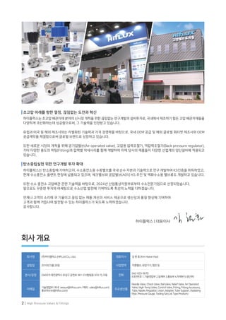 2 | High Pressure Valves & Fittings
회사 개요
회사명 (주)하이플럭스(HIFLUXCo.,Ltd.) 대표이사 김현효(KimHyeonHyo)
설립일 2010년5월26일 사업영역 각종밸브,유압기기,펌프등
본사/공장 (34037)대전광역시유성구갑천로361-23(탑립동933-7),다동 전화
042-933-5670
(내선번호1.기술영업부2.설계부3.홍보부4.자재부5.생산부)
이메일
기술영업부(국내:leesun@hiflux.com/해외:sales@hiflux.com)
홍보부(min@hiflux.com)
주요생산품
NeedleValve,CheckValve,BallValve,ReliefValve,AirOperated
Valve,High-TempValve,ControlValve,Fitting,FittingAccessory,
Tube,Nipple,Regulator,Union,Adapter,TubeSupport,Radiating
Pipe,PressureGauge,ToolingSet,LokTypeProducts
하이플럭스 | 대표이사
초고압 미래를 향한 열정, 끊임없는 도전과 혁신
하이플럭스는 초고압 배관자재 분야의 신시장 개척을 위한 끊임없는 연구개발과 설비투자로, 국내에서 제조하기 힘든 고압 배관자재들을
다양하게 국산화하는데 성공함으로써, 그 기술력을 인정받고 있습니다.
유럽과 미국 등 해외 제조사와는 차별화된 기술력과 가격 경쟁력을 바탕으로, 국내 OEM 공급 및 해외 글로벌 워터젯 제조사와 OEM
공급계약을 체결함으로써 글로벌 브랜드로 성장하고 있습니다.
또한 새로운 시장의 개척을 위해 공기압밸브(Air operated valve), 고압용 압력조절기, 역압력조절기(Back pressure regulator),
기타 다양한 용도의 피팅(Fitting)과 압력별 악세사리를 함께 개발하여 이제 당사의 제품들이 다양한 산업계의 양산설비에 적용되고
있습니다.
탄소중립실현 위한 연구개발 투자 확대
하이플럭스는 탄소중립에 기여하고자, 수소충전소용 수동밸브를 국내 순수 자본과 기술력으로 연구 개발하여 KS인증을 취득하였고,
현재 수소충전소 플랜트 현장에 납품되고 있으며, 체크밸브와 공압밸브(AOV) KS 추진 및 액화수소용 밸브류도 개발하고 있습니다.
또한 수소 충전소 고압배관 관련 기술력을 바탕으로, 2024년 산업통상자원부로부터 수소전문기업으로 선정되었습니다.
앞으로도 꾸준한 투자와 마케팅으로 수소산업 발전에 기여하도록 최선의 노력을 다하겠습니다.
언제나 고객의 소리에 귀 기울이고 끊임 없는 제품 개선과 서비스 제공으로 생산성과 품질 향상에 기여하여
고객과 함께 거듭나며 발전할 수 있는 하이플럭스가 되도록 노력하겠습니다.
감사합니다.
 