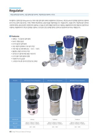48 | High Pressure Valves & Fittings
하이플럭스 압력조절기(Regulator)는 최대 사용 압력 범위 내에서 레귤레이터 전단(Inlet), 후단(Outlet)의 압력을 일정하게 조절하여
유지시키는 압력 조절 장치로, 기체나 액체의 특성에 맞는 실링 타입을 적용하였습니다. 저압용 GPR, 고압용 HPR, 역압력조절기 BPR로
구분하여 원하는 용도와 압력 사양에 맞게 사용하실 수 있습니다. BPR 제품은 일반적으로 사용되는 레귤레이터의 반대 개념으로, 일반적으로
사용하는 레귤레이터가 후단의 압력을 조절하는 것과 달리 전단 압력을 원하는 압력으로 일정하게 유지하는 제품입니다.
제 품 명 GPR (General Pressure Regulator) HPR (High Pressure Regulator) BPR (Back Pressure Regulator)
제 품
최대 운용 압력 3,500 psi 15,000 psi 15,000 psi
제품 시리즈
500 psi / 1,000 psi / 1,500 psi
2,000 psi / 2,500 psi / 3,000 psi
800 psi / 2,000 psi / 4,000 psi
6,000 psi / 10,000 psi / 15,000 psi
800 psi / 2,000 psi / 4,000 psi
6,000 psi / 10,000 psi / 15,000 psi
작동 온도 -40℃ ~ 100℃ -55℃ ~ 100℃ -55℃ ~ 100℃
저압 압력조절기(GPR), 고압 압력조절기(HPR), 역압력조절기(BPR) 시리즈
Regulator
정확성 : 1% 릴리프 압력 범위
NACE 호환성 옵션
6가지 릴리프 압력 범위
모든 재장착 압력에서 기포 방지 차단
주변 작동 및 유체 매체 온도 : -55℃ ~ 100℃
불균형 스템은 포지티브 차단
유지보수가 용이한 메인 밸브 카트리지
6가지 출구 압력 범위로 변환
다양한 Porting 옵션
스프링식 피스톤 센서의 안전성 및 신뢰성
Features
 