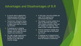Advantages and Disadvantages of B.R
 It can be used in application
floating output terminals, no
output terminal is grounded
 Transformer utilization factor,
in case of the bridge rectifier,
is higher than that of a center
tap rectifier.
 If stepping up or stepping
down of the AC voltage is not
needed, and it does not even
require any transformer.
 For high voltage applications,
bridge rectifier preferred,
because it has high peak
inverse voltage.
 In this type, two extra diodes are
used. So it requires four
semiconducting didoes.
 Two diodes in series conduct at a
time on alternate half-cycles.
This creates a problem when low
DC voltages are required. This
leads to poor voltage regulation.
 Internal resistance voltage drop
is twice than that of the center
tap circuit.
 If stepping up or stepping down
of voltage is not needed, we may
even do without a transformer.
 