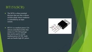 BT151(SCR)
 The SCR is a three-terminal
thyristor that acts like a silicon
rectifier diode whose conductor
is controlled by an input
current.
 BT151 is a medium power 12A
silicon-controlled rectifier that
comes in a TO-220 package
that can be used to switch
medium power AC/DC loads
and can handle high DC pulses.
 