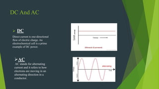 DC And AC
 DC
Direct current is one-directional
flow of electric charge. An
electrochemical cell is a prime
example of DC power.
AC
AC stands for alternating
current and it refers to how
electrons are moving in an
alternating direction in a
conductor.
 