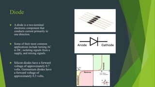 Diode
 A diode is a two-terminal
electronic component that
conducts current primarily in
one direction.
 Some of their most common
applications include turning AC
to DC, isolating signals from a
supply, and mixing signals.
 Silicon diodes have a forward
voltage of approximately 0.7
volts. Germanium diodes have
a forward voltage of
approximately 0.3 volts.
 