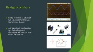 Bridge Rectifiers
 bridge rectifiers as a type of
full-wave rectifier that uses
four or more diodes.
 A bridge circuit configuration
to efficiently convert
alternating (AC) current to a
direct (DC) current.
 