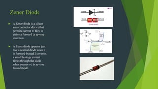 Zener Diode
 A Zener diode is a silicon
semiconductor device that
permits current to flow in
either a forward or reverse
direction.
 A Zener diode operates just
like a normal diode when it
is forward-biased. However,
a small leakage current
flows through the diode
when connected in reverse
biased mode.
 
