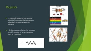 Register
 A resistor is a passive two-terminal
electrical component that implements
electrical resistance as a circuit
element.
 Resistors can also be used to provide a
specific voltage for an active device
such as a transistor.
 