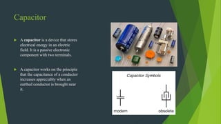 Capacitor
 A capacitor is a device that stores
electrical energy in an electric
field. It is a passive electronic
component with two terminals.
 A capacitor works on the principle
that the capacitance of a conductor
increases appreciably when an
earthed conductor is brought near
it.
 