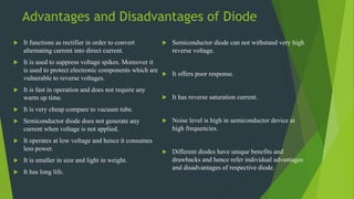 Advantages and Disadvantages of Diode
 It functions as rectifier in order to convert
alternating current into direct current.
 It is used to suppress voltage spikes. Moreover it
is used to protect electronic components which are
vulnerable to reverse voltages.
 It is fast in operation and does not require any
warm up time.
 It is very cheap compare to vacuum tube.
 Semiconductor diode does not generate any
current when voltage is not applied.
 It operates at low voltage and hence it consumes
less power.
 It is smaller in size and light in weight.
 It has long life.
 Semiconductor diode can not withstand very high
reverse voltage.
 It offers poor response.
 It has reverse saturation current.
 Noise level is high in semiconductor device at
high frequencies.
 Different diodes have unique benefits and
drawbacks and hence refer individual advantages
and disadvantages of respective diode.
 