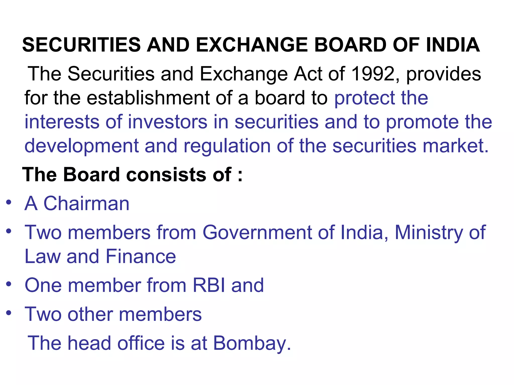 SECURITIES AND EXCHANGE BOARD OF INDIA
The Securities and Exchange Act of 1992, provides
for the establishment of a board to protect the
interests of investors in securities and to promote the
development and regulation of the securities market.
The Board consists of :
• A Chairman
• Two members from Government of India, Ministry of
Law and Finance
• One member from RBI and
• Two other members
The head office is at Bombay.
 
