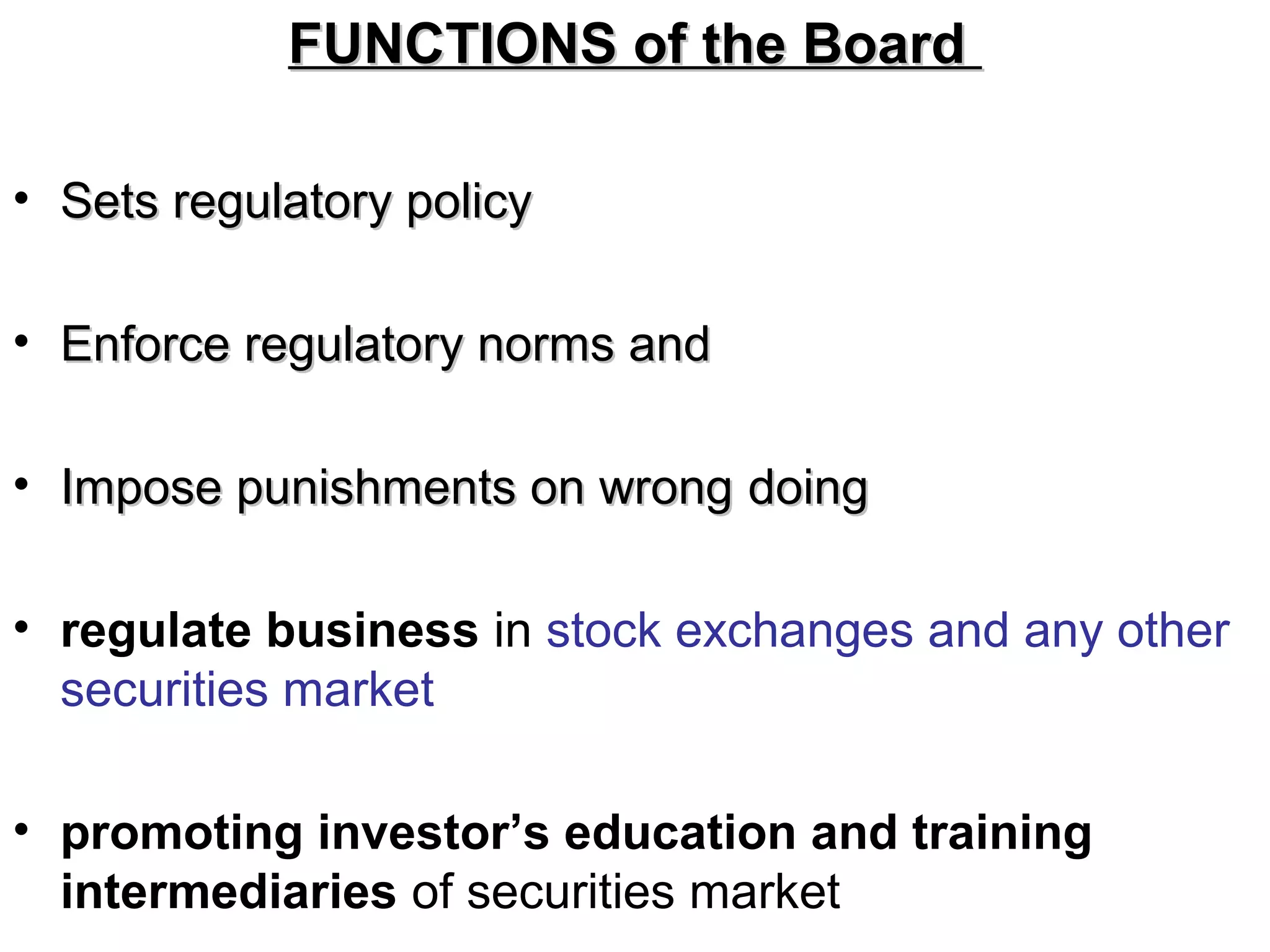 FUNCTIONS of the BoardFUNCTIONS of the Board
• Sets regulatory policySets regulatory policy
• Enforce regulatory norms andEnforce regulatory norms and
• Impose punishments on wrongImpose punishments on wrong doingdoing
• regulate business in stock exchanges and any other
securities market
• promoting investor’s education and training
intermediaries of securities market
 