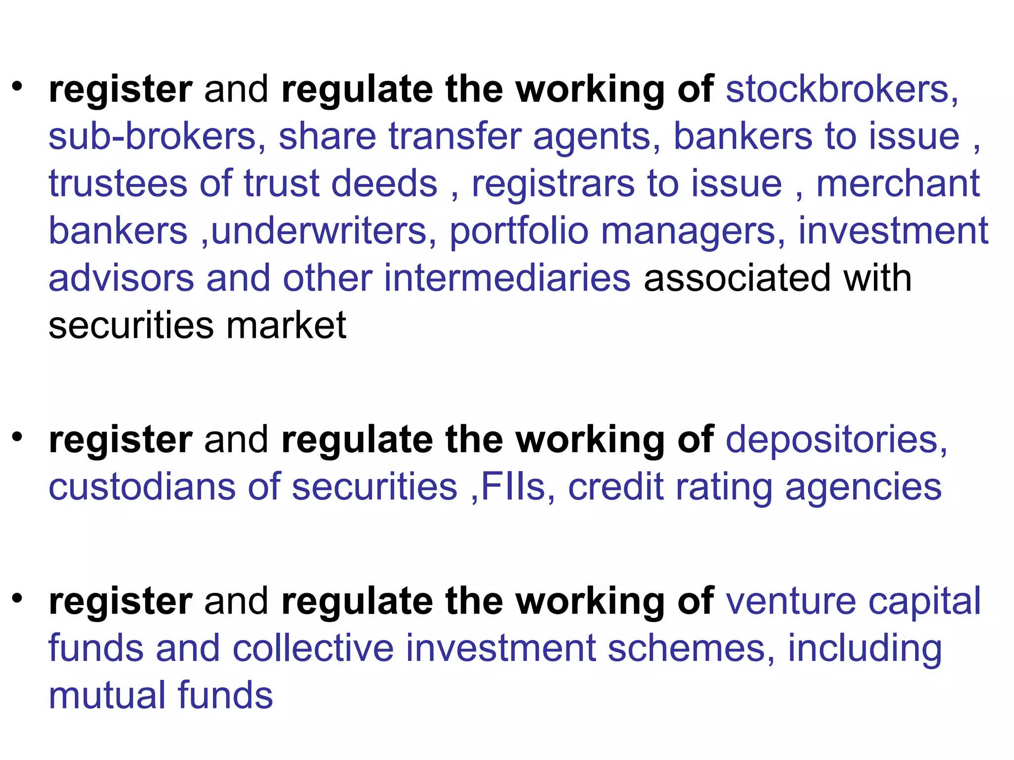 • register and regulate the working of stockbrokers,
sub-brokers, share transfer agents, bankers to issue ,
trustees of trust deeds , registrars to issue , merchant
bankers ,underwriters, portfolio managers, investment
advisors and other intermediaries associated with
securities market
• register and regulate the working of depositories,
custodians of securities ,FIIs, credit rating agencies
• register and regulate the working of venture capital
funds and collective investment schemes, including
mutual funds
 