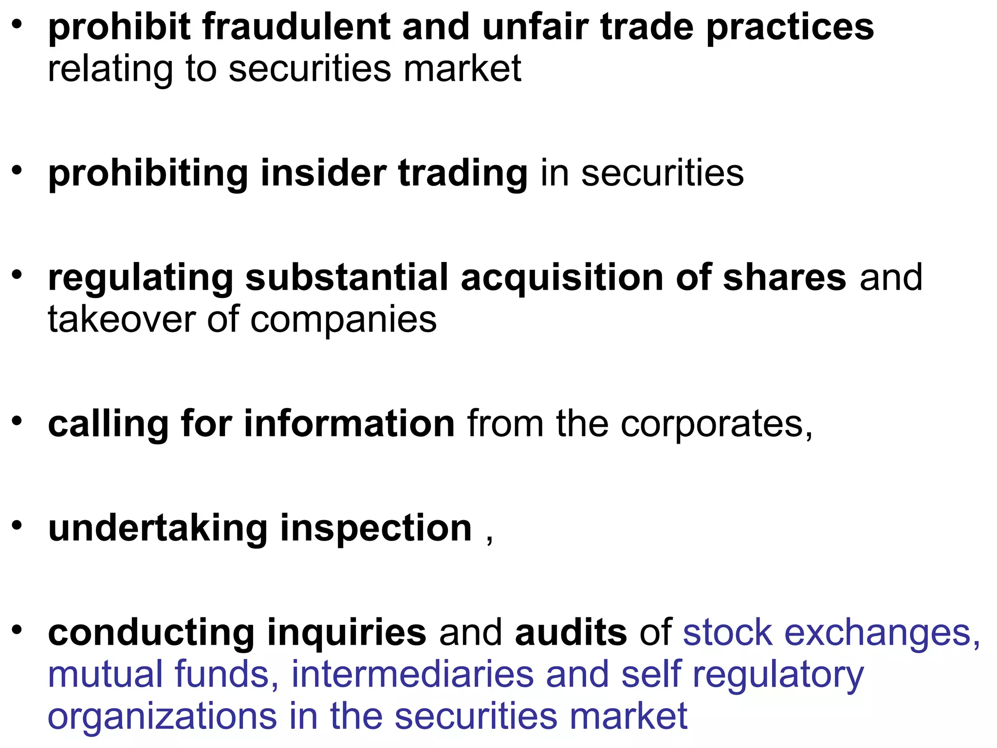 • prohibit fraudulent and unfair trade practices
relating to securities market
• prohibiting insider trading in securities
• regulating substantial acquisition of shares and
takeover of companies
• calling for information from the corporates,
• undertaking inspection ,
• conducting inquiries and audits of stock exchanges,
mutual funds, intermediaries and self regulatory
organizations in the securities market
 