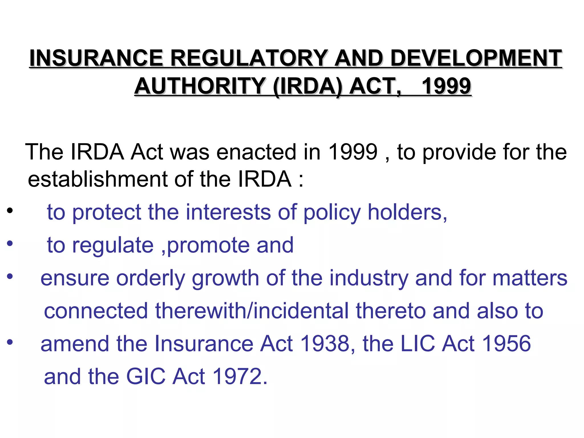 INSURANCE REGULATORY AND DEVELOPMENTINSURANCE REGULATORY AND DEVELOPMENT
AUTHORITY (IRDA) ACT, 1999AUTHORITY (IRDA) ACT, 1999
The IRDA Act was enacted in 1999 , to provide for the
establishment of the IRDA :
• to protect the interests of policy holders,
• to regulate ,promote and
• ensure orderly growth of the industry and for matters
connected therewith/incidental thereto and also to
• amend the Insurance Act 1938, the LIC Act 1956
and the GIC Act 1972.
 
