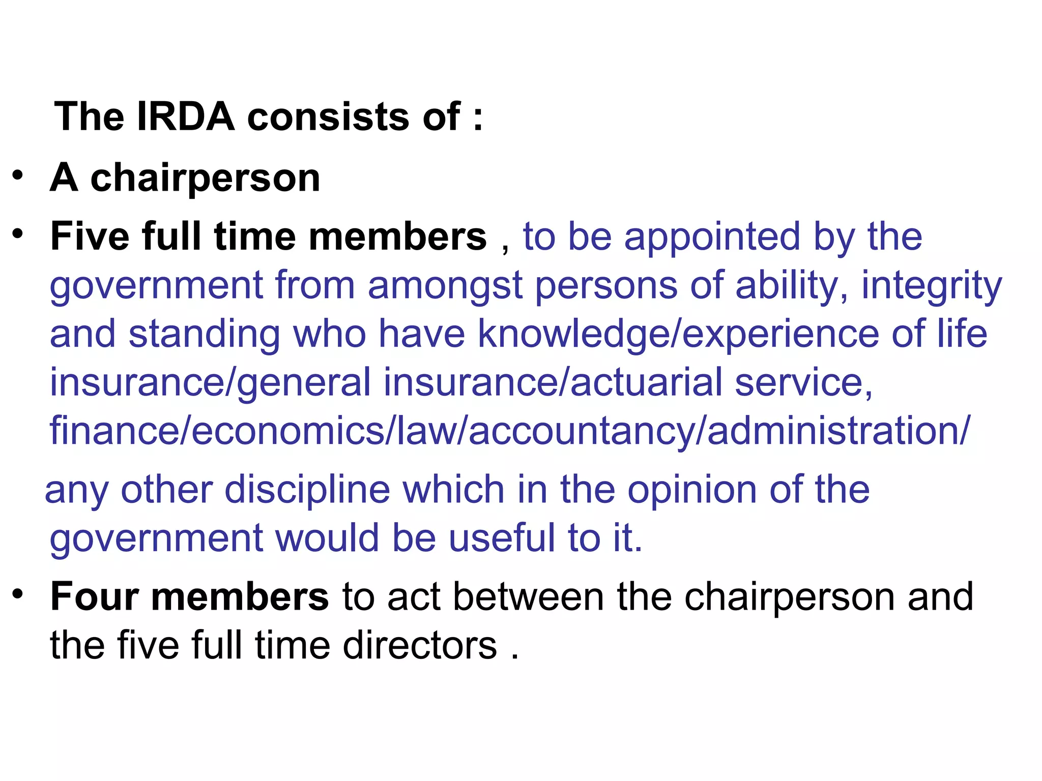 The IRDA consists of :
• A chairperson
• Five full time members , to be appointed by the
government from amongst persons of ability, integrity
and standing who have knowledge/experience of life
insurance/general insurance/actuarial service,
finance/economics/law/accountancy/administration/
any other discipline which in the opinion of the
government would be useful to it.
• Four members to act between the chairperson and
the five full time directors .
 