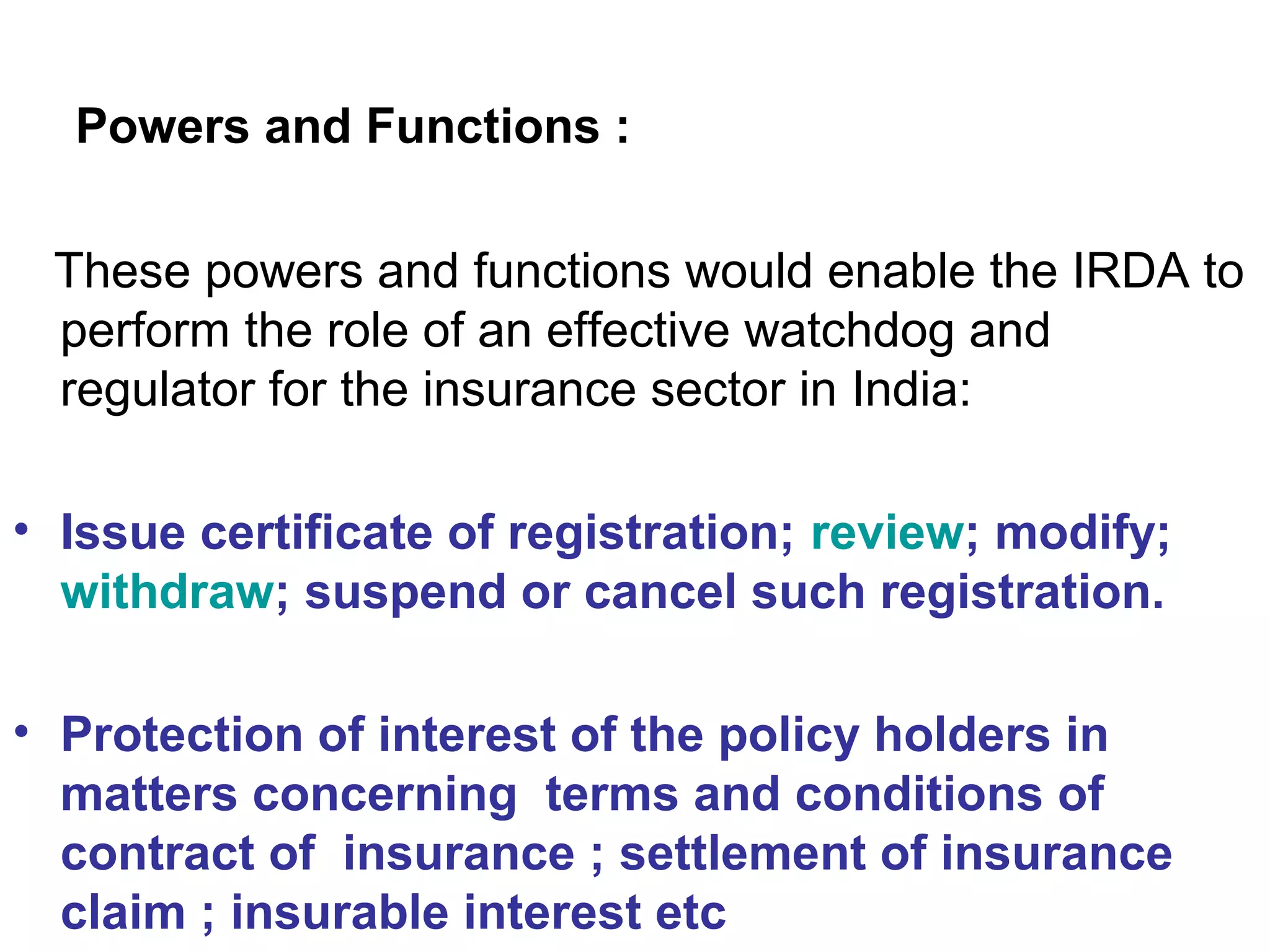Powers and Functions :
These powers and functions would enable the IRDA to
perform the role of an effective watchdog and
regulator for the insurance sector in India:
• Issue certificate of registration; review; modify;
withdraw; suspend or cancel such registration.
• Protection of interest of the policy holders in
matters concerning terms and conditions of
contract of insurance ; settlement of insurance
claim ; insurable interest etc
 