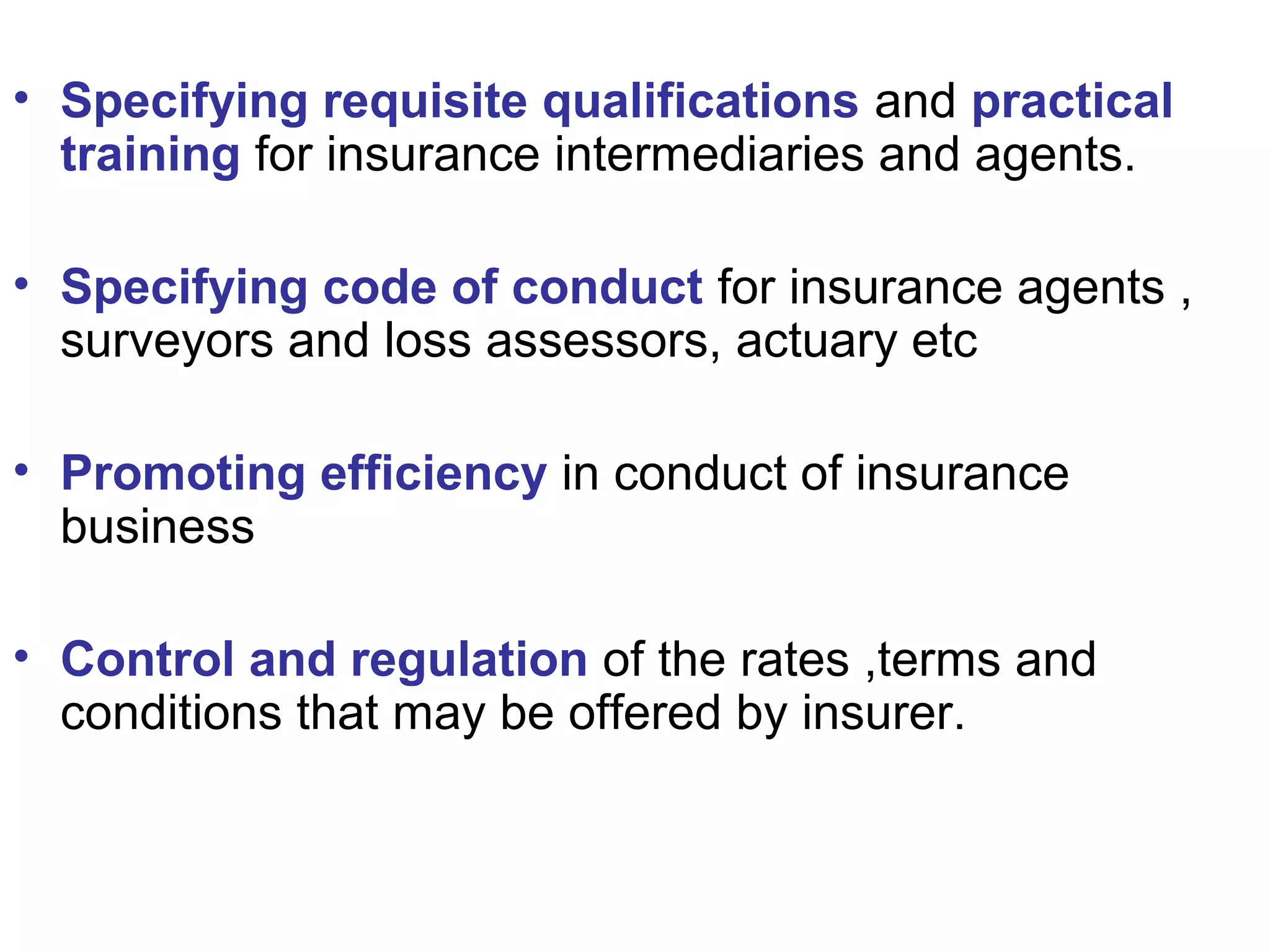 • Specifying requisite qualifications and practical
training for insurance intermediaries and agents.
• Specifying code of conduct for insurance agents ,
surveyors and loss assessors, actuary etc
• Promoting efficiency in conduct of insurance
business
• Control and regulation of the rates ,terms and
conditions that may be offered by insurer.
 