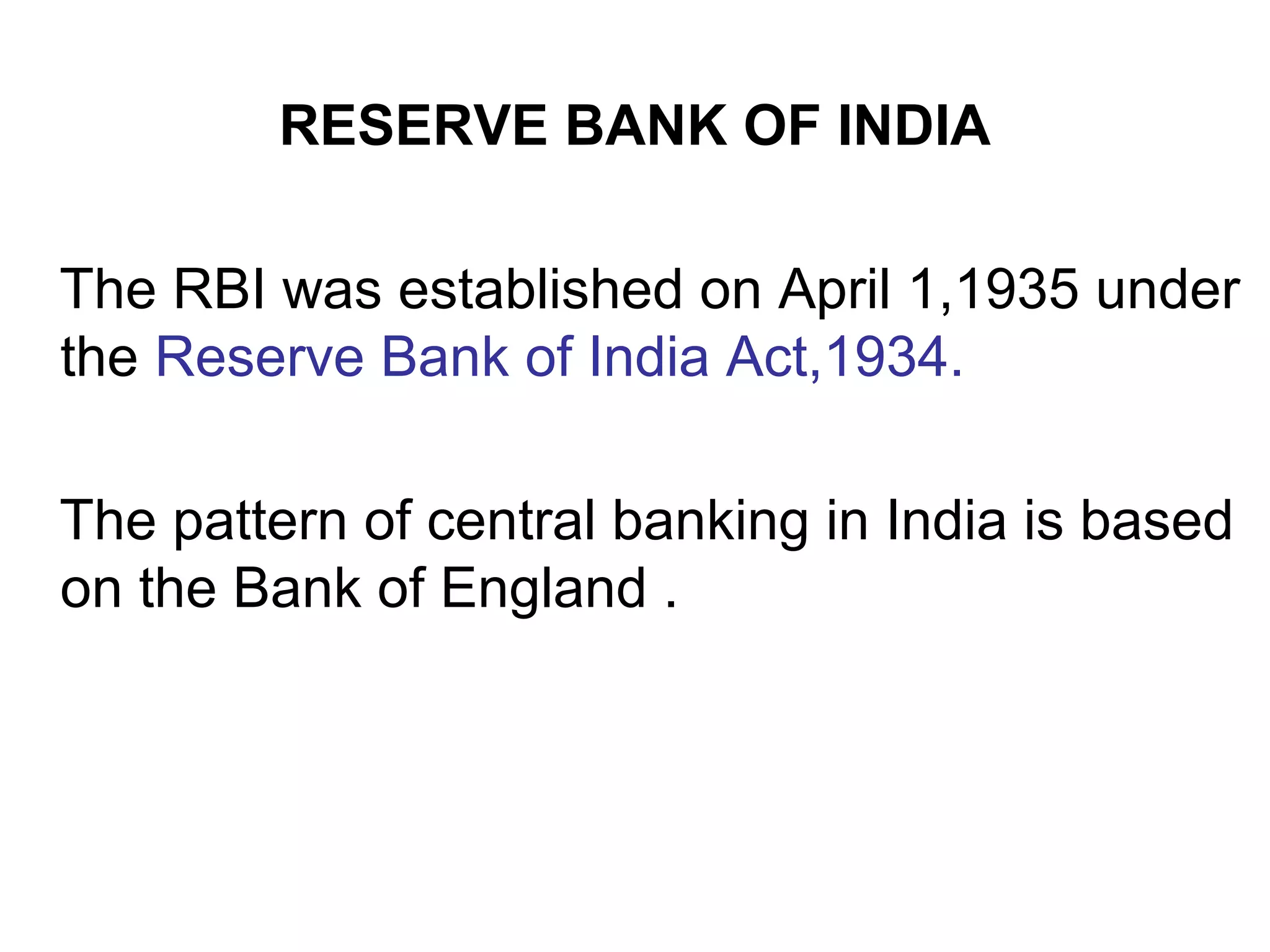 RESERVE BANK OF INDIA
The RBI was established on April 1,1935 under
the Reserve Bank of India Act,1934.
The pattern of central banking in India is based
on the Bank of England .
 