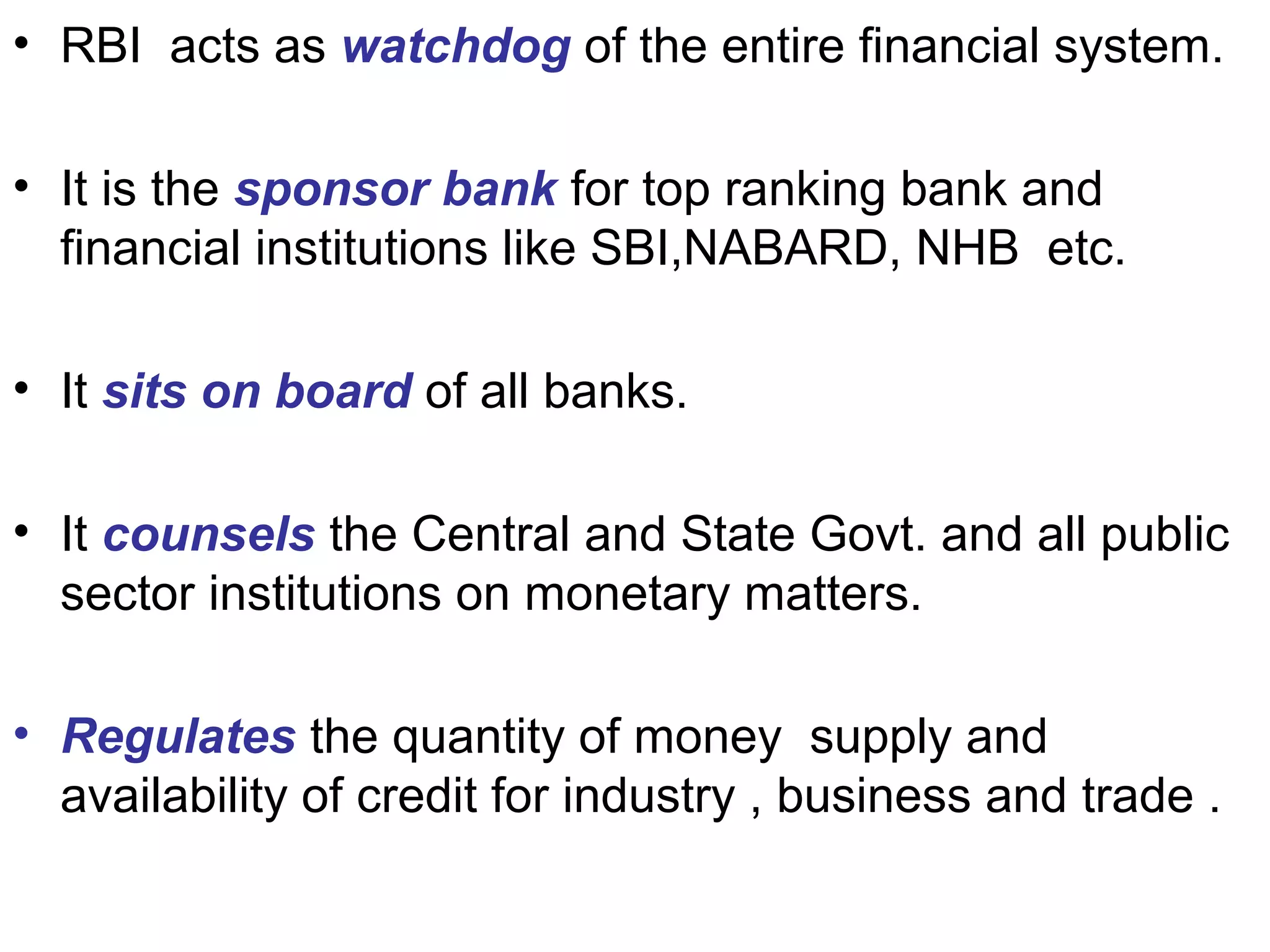 • RBI acts as watchdog of the entire financial system.
• It is the sponsor bank for top ranking bank and
financial institutions like SBI,NABARD, NHB etc.
• It sits on board of all banks.
• It counsels the Central and State Govt. and all public
sector institutions on monetary matters.
• Regulates the quantity of money supply and
availability of credit for industry , business and trade .
 