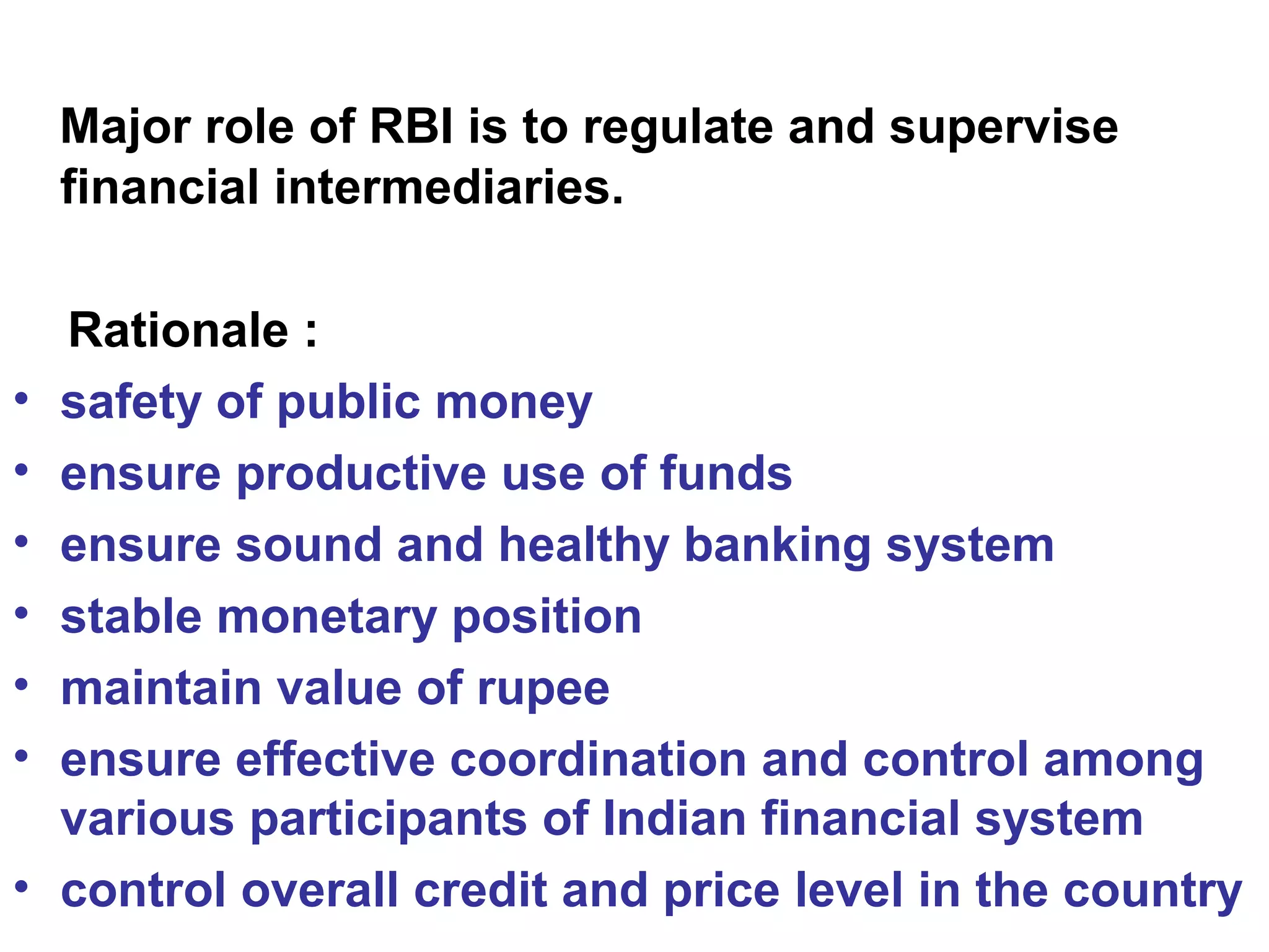 Major role of RBI is to regulate and supervise
financial intermediaries.
Rationale :
• safety of public money
• ensure productive use of funds
• ensure sound and healthy banking system
• stable monetary position
• maintain value of rupee
• ensure effective coordination and control among
various participants of Indian financial system
• control overall credit and price level in the country
 
