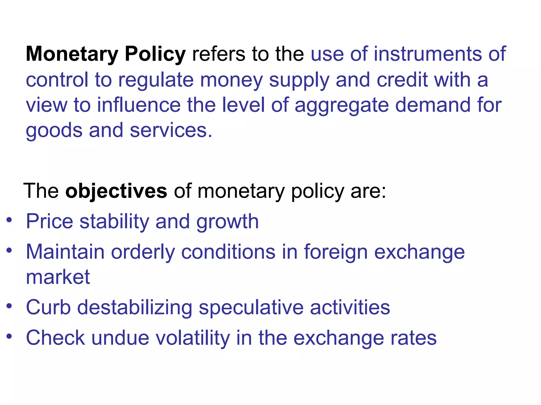 Monetary Policy refers to the use of instruments of
control to regulate money supply and credit with a
view to influence the level of aggregate demand for
goods and services.
The objectives of monetary policy are:
• Price stability and growth
• Maintain orderly conditions in foreign exchange
market
• Curb destabilizing speculative activities
• Check undue volatility in the exchange rates
 