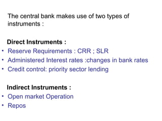 The central bank makes use of two types of
instruments :
Direct Instruments :
• Reserve Requirements : CRR ; SLR
• Administered Interest rates :changes in bank rates
• Credit control: priority sector lending
Indirect Instruments :
• Open market Operation
• Repos
 