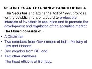 SECURITIES AND EXCHANGE BOARD OF INDIA
The Securities and Exchange Act of 1992, provides
for the establishment of a board to protect the
interests of investors in securities and to promote the
development and regulation of the securities market.
The Board consists of :
• A Chairman
• Two members from Government of India, Ministry of
Law and Finance
• One member from RBI and
• Two other members
The head office is at Bombay.
 