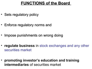 FUNCTIONS of the BoardFUNCTIONS of the Board
• Sets regulatory policySets regulatory policy
• Enforce regulatory norms andEnforce regulatory norms and
• Impose punishments on wrongImpose punishments on wrong doingdoing
• regulate business in stock exchanges and any other
securities market
• promoting investor’s education and training
intermediaries of securities market
 