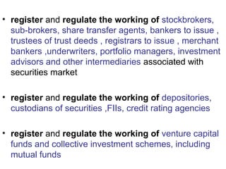 • register and regulate the working of stockbrokers,
sub-brokers, share transfer agents, bankers to issue ,
trustees of trust deeds , registrars to issue , merchant
bankers ,underwriters, portfolio managers, investment
advisors and other intermediaries associated with
securities market
• register and regulate the working of depositories,
custodians of securities ,FIIs, credit rating agencies
• register and regulate the working of venture capital
funds and collective investment schemes, including
mutual funds
 