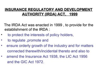 INSURANCE REGULATORY AND DEVELOPMENTINSURANCE REGULATORY AND DEVELOPMENT
AUTHORITY (IRDA) ACT, 1999AUTHORITY (IRDA) ACT, 1999
The IRDA Act was enacted in 1999 , to provide for the
establishment of the IRDA :
• to protect the interests of policy holders,
• to regulate ,promote and
• ensure orderly growth of the industry and for matters
connected therewith/incidental thereto and also to
• amend the Insurance Act 1938, the LIC Act 1956
and the GIC Act 1972.
 