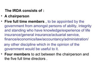 The IRDA consists of :
• A chairperson
• Five full time members , to be appointed by the
government from amongst persons of ability, integrity
and standing who have knowledge/experience of life
insurance/general insurance/actuarial service,
finance/economics/law/accountancy/administration/
any other discipline which in the opinion of the
government would be useful to it.
• Four members to act between the chairperson and
the five full time directors .
 