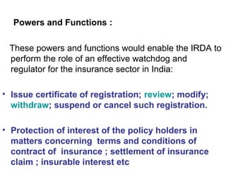 Powers and Functions :
These powers and functions would enable the IRDA to
perform the role of an effective watchdog and
regulator for the insurance sector in India:
• Issue certificate of registration; review; modify;
withdraw; suspend or cancel such registration.
• Protection of interest of the policy holders in
matters concerning terms and conditions of
contract of insurance ; settlement of insurance
claim ; insurable interest etc
 