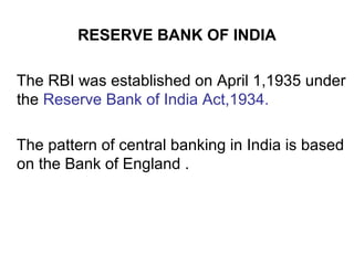 RESERVE BANK OF INDIA
The RBI was established on April 1,1935 under
the Reserve Bank of India Act,1934.
The pattern of central banking in India is based
on the Bank of England .
 