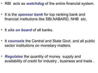 • RBI acts as watchdog of the entire financial system.
• It is the sponsor bank for top ranking bank and
financial institutions like SBI,NABARD, NHB etc.
• It sits on board of all banks.
• It counsels the Central and State Govt. and all public
sector institutions on monetary matters.
• Regulates the quantity of money supply and
availability of credit for industry , business and trade .
 