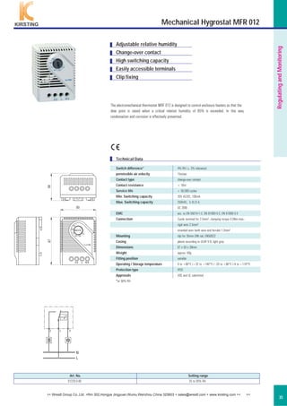 The electromechanical thermostat MRF 012 is designed to control enclosure heaters so that the
dew point is raised when a critical relative humidity of 65% is exceeded. In this way
condensation and corrosion is effectively prevented.
Art. No. Setting range
01220.0-00 35 to 95% RH
Technical Data
Adjustable relative humidity
Change-over contact
High switching capacity
Easily accessible terminals
Clip fixing
RegulatingandMonitoring
35
C
Mechanical Hygrostat MFR 012
Switch difference* 4% RH (± 3% tolerance)
permissible air velocity 15m/sec
Contact type change-over contact
Contact resistance < 10m˜
Service life > 50,000 cycles
Min. Switching capacity 20V AC/DC, 100mA
Max. Switching capacity 250VAC, 5 (0.2) A
DC 20W
EMC acc. to EN 55014-1-2, EN 61000-3-2, EN 61000-3-3
Connection 3-pole terminal for 2.5mm², clamping torque 0.5Nm max.:
rigid wire 2.5mm²
stranded wire (with wire end ferrule) 1.5mm²
Mounting clip for 35mm DIN rail, EN50022
Casing plastic according to UL94 V-0, light grey
Dimensions 67 x 50 x 38mm
Weight approx. 60g
Fitting position variable
Operating / Storage temperature 0 to +60°C (+32 to +140°F) / -20 to +80°C (-4 to +176°F)
Protection type IP20
Approvals VDE and UL submitted
*at 50% RH
++ Wrestt Group Co.,Ltd. +Rm 302,Hongya Jingyuan,Wuniu,Wenzhou China 325603 + sales@wrestt.com + www.kirsting.com ++ ++
 