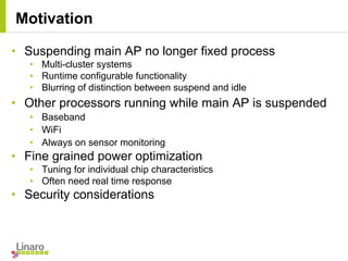 • Suspending main AP no longer fixed process
• Multi-cluster systems
• Runtime configurable functionality
• Blurring of distinction between suspend and idle
• Other processors running while main AP is suspended
• Baseband
• WiFi
• Always on sensor monitoring
• Fine grained power optimization
• Tuning for individual chip characteristics
• Often need real time response
• Security considerations
Motivation
 