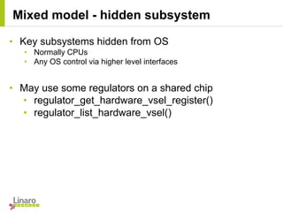 • Key subsystems hidden from OS
• Normally CPUs
• Any OS control via higher level interfaces
• May use some regulators on a shared chip
• regulator_get_hardware_vsel_register()
• regulator_list_hardware_vsel()
Mixed model - hidden subsystem
 