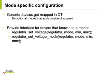 • Generic devices get mapped in DT
• Default is all modes that apply outside of suspend
• Provide interface for drivers that know about modes
• regulator_set_voltage(regulator, mode, min, max);
• regulator_set_voltage_mode(regulator, mode, min,
max);
Mode specific configuration
 