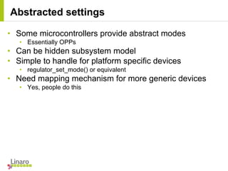 • Some microcontrollers provide abstract modes
• Essentially OPPs
• Can be hidden subsystem model
• Simple to handle for platform specific devices
• regulator_set_mode() or equivalent
• Need mapping mechanism for more generic devices
• Yes, people do this
Abstracted settings
 