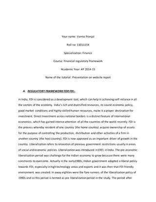Your name: Varma Pranjal
Roll no: 13011114
Specialization: Finance
Course: Financial regulatory Framework
Academic Year: AY 2014-15
Name of the tutorial: Presentation on website report
A. REGULATORY FRAMEWORK FOR FDI:-
In India, FDI is considered as a development tool, which can help in achieving self-reliance in all
the sectors of the economy. India’s rich and diversified resources, its sound economic policy,
good market conditions and highly skilled human resources, make it a proper destination for
investment. Direct Investment across national borders is a distinct feature of international
economics, which has gained intense attention of all the countries of the world recently. FDI is
the process whereby resident of one country (the home country) acquire ownership of assets
for the purpose of controlling the production, distribution and other activities of a firm in
another country (the host country). FDI is now approved as an important driver of growth in the
country. Liberalization refers to relaxation of previous government restrictions usually in areas
of social and economic policies. Liberalization was introduced in1991 in India. The pre economic
liberalization period was challenge for the Indian economy to grow because there were many
constraints to overcome. Actually in the early1980s, Indian government adopted a liberal policy
towards FDI, especially in high technology areas and exports and it was then that FDI friendly
environment was created. In away eighties were the fore-runners of the liberalization policy of
1990s and so this period is termed as pre liberalization period in the study. The period after
 