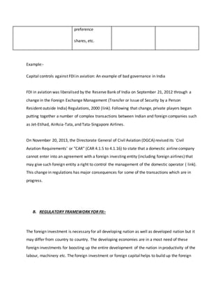 preference
shares, etc.
Example:-
Capital controls against FDI in aviation: An example of bad governance in India
FDI in aviation was liberalised by the Reserve Bank of India on September 21, 2012 through a
change in the Foreign Exchange Management (Transfer or Issue of Security by a Person
Resident outside India) Regulations, 2000 (link). Following that change, private players began
putting together a number of complex transactions between Indian and foreign companies such
as Jet-Etihad, AirAsia-Tata, and Tata-Singapore Airlines.
On November 20, 2013, the Directorate General of Civil Aviation (DGCA) revised its `Civil
Aviation Requirements' or "CAR" (CAR 4.1.5 to 4.1.16) to state that a domestic airline company
cannot enter into an agreement with a foreign investing entity (including foreign airlines) that
may give such foreign entity a right to control the management of the domestic operator ( link).
This change in regulations has major consequences for some of the transactions which are in
progress.
B. REGULATORY FRAMEWORK FOR FII:-
The foreign investment is necessary for all developing nation as well as developed nation but it
may differ from country to country. The developing economies are in a most need of these
foreign investments for boosting up the entire development of the nation in productivity of the
labour, machinery etc. The foreign investment or foreign capital helps to build up the foreign
 