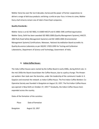 Mother Dairy has over the last 3 decades, harnessed the power of farmer cooperatives to
deliver a range of delicious products and bring a smile on your face. In times to come, Mother
Dairy shall strive to remain one of India’s finest food companies.
Quality Standards:-
Mother Dairy is an IS/ ISO 9002, IS 15000 HACCP and IS 14001 EMS certified organization.
Mother Dairy, Delhi has been awarded ISO 9001:2000 (Quality Management Systems), HACCP,
2002 RvA (Food Safety Management Systems) and ISO 14001:2004 (Environmental
Management Systems) Certifications. Moreover, National Accreditation Board accredits its
Quality Assurance Laboratory as per ISO/IEC 17025:1999 for Testing and Calibration
Laboratories, Department of Science and Technology, Government of India.
4. Indian Coffee House:-
The India Coffee Houses were started by the Coffee Board in early 1940s, during British rule. In
the mid 1950s the Board closed down the Coffee Houses, due to a policy change. The thrown-
out workers then took over the branches, under the leadership of the communist leader A. K.
Gopalan and renamed the network as Indian Coffee House. The first Indian Coffee Workers Co-
Operative Society was founded in Bangalore on August 19, 1957. The first Indian Coffee House
was opened in New Delhi on October 27, 1957.[1] Gradually, the Indian Coffee House chain
expanded across the country.
Dates of the formation of the societies:
Place Date of formation
Bangalore August 19, 1957
 