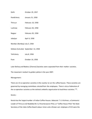 Delhi October 29, 1957
Pondicherry January 31, 1958
Thrissur February 10, 1958
Lucknow February 02, 1958
Nagpur February 02, 1958
Jabalpur April 4, 1958
Mumbai (Bombay) July 3, 1958
Kolkata (Calcutta) September 13, 1958
Tellicherry July 8, 1958
Pune October 14, 1958
Later Bellary and Madras (Chennai) Societies were separated from their mother societies.
The movement marked its golden jubilee in the year 2007.
Management:-
There are 13 co-operative societies in the country to run the coffee houses. These societies are
governed by managing committees elected from the employees. There is also a federation of
the co-operative societies as the national umbrella organisation to lead these societies."[3].
Kerala:-
Kerala has the largest number of Indian Coffee Houses. Advocate T. K. Krishnan, a Communist
Leader of Thrissur and Nadakkal (N. S.) Parameswaran Pillai, or "Coffee House Pillai" the State
Secretary of the India Coffee Board Labour Union and a thrown-out employee of ICH were the
 