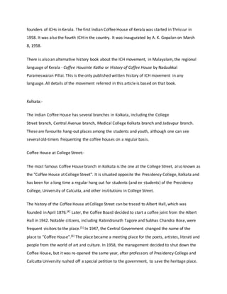 founders of ICHs in Kerala. The first Indian Coffee House of Kerala was started in Thrissur in
1958. It was also the fourth ICH in the country. It was inaugurated by A. K. Gopalan on March
8, 1958.
There is also an alternative history book about the ICH movement, in Malayalam, the regional
language of Kerala - Coffee Housinte Katha or History of Coffee House by Nadaakkal
Parameswaran Pillai. This is the only published written history of ICH movement in any
language. All details of the movement referred in this article is based on that book.
Kolkata:-
The Indian Coffee House has several branches in Kolkata, including the College
Street branch, Central Avenue branch, Medical College Kolkata branch and Jadavpur branch.
These are favourite hang-out places among the students and youth, although one can see
several old-timers frequenting the coffee houses on a regular basis.
Coffee House at College Street:-
The most famous Coffee House branch in Kolkata is the one at the College Street, also known as
the "Coffee House at College Street". It is situated opposite the Presidency College, Kolkata and
has been for a long time a regular hang out for students (and ex-students) of the Presidency
College, University of Calcutta, and other institutions in College Street.
The history of the Coffee House at College Street can be traced to Albert Hall, which was
founded in April 1876.[4] Later, the Coffee Board decided to start a coffee joint from the Albert
Hall in 1942. Notable citizens, including Rabindranath Tagore and Subhas Chandra Bose, were
frequent visitors to the place.[5] In 1947, the Central Government changed the name of the
place to "Coffee House".[6] The place became a meeting place for the poets, artistes, literati and
people from the world of art and culture. In 1958, the management decided to shut down the
Coffee House, but it was re-opened the same year, after professors of Presidency College and
Calcutta University rushed off a special petition to the government, to save the heritage place.
 