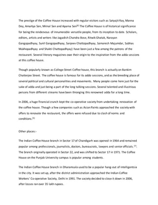 The prestige of the Coffee House increased with regular visitors such as Satyajit Ray, Manna
Dey, Amartya Sen, Mrinal Sen and Aparna Sen[6] The Coffee House is of historical significance
for being the rendezvous of innumerable versatile people, from its inception to date. Scholars,
editors, artists and writers like Jagadish Chandra Bose, Ritwik Ghatak, Narayan
Gangopadhyay, Sunil Gangopadhyay, Sanjeev Chattopadhyay, Samaresh Majumdar, Subhas
Mukhopadhyay and Shakti Chattopadhyay) have been just a few among the patrons of the
restaurant. Several literary magazines owe their origin to the inspiration from the adda sessions
at this coffee house.
Though popularly known as College Street Coffee house, this branch is actually on Bankim
Chatterjee Street. The coffee house is famous for its adda sessions, and as the breeding place of
several political and cultural personalities and movements. Many people come here just for the
sake of adda and just being a part of the long talking sessions. Several talented and illustrious
persons from different streams have been thronging this renowned adda for a long time.
In 2006, a huge financial crunch kept the co-operative society from undertaking renovation of
the coffee house. Though a few companies such as Asian Paints approached the society with
offers to renovate the restaurant, the offers were refused due to clash of norms and
conditions.[5]
Other places:-
The Indian Coffee House branch in Sector 17 of Chandigarh was opened in 1964 and remained
popular among professionals, journalists, doctors, bureaucrats, lawyers and senior officials.[7].
The branch originally operated in Sector 22, and was shifted to Sector 17 in 1971. The Coffee
House on the Punjab University campus is popular among students.
The Indian Coffee House branch in Dharamsala used to be a popular hang-out of intelligentsia
in the city. It was set up, after the district administration approached the Indian Coffee
Workers' Co-operative Society, Delhi in 1991. The society decided to close it down in 2006,
after losses ran over 35 lakh rupees.
 