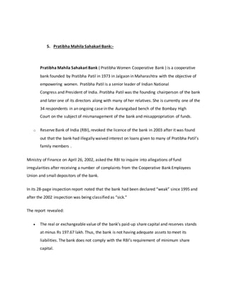 5. Pratibha Mahila Sahakari Bank:-
Pratibha Mahila Sahakari Bank ( Pratibha Women Cooperative Bank ) is a cooperative
bank founded by Pratibha Patil in 1973 in Jalgaon in Maharashtra with the objective of
empowering women. Pratibha Patil is a senior leader of Indian National
Congress and President of India. Pratibha Patil was the founding chairperson of the bank
and later one of its directors along with many of her relatives. She is currently one of the
34 respondents in an ongoing case in the Aurangabad bench of the Bombay High
Court on the subject of mismanagement of the bank and misappropriation of funds.
o Reserve Bank of India (RBI), revoked the licence of the bank in 2003 after it was found
out that the bank had illegally waived interest on loans given to many of Pratibha Patil’s
family members .
Ministry of Finance on April 26, 2002, asked the RBI to inquire into allegations of fund
irregularities after receiving a number of complaints from the Cooperative Bank Employees
Union and small depositors of the bank.
In its 28-page inspection report noted that the bank had been declared “weak” since 1995 and
after the 2002 inspection was being classified as “sick.”
The report revealed:
 The real or exchangeable value of the bank’s paid-up share capital and reserves stands
at minus Rs 197.67 lakh. Thus, the bank is not having adequate assets to meet its
liabilities. The bank does not comply with the RBI’s requirement of minimum share
capital.
 