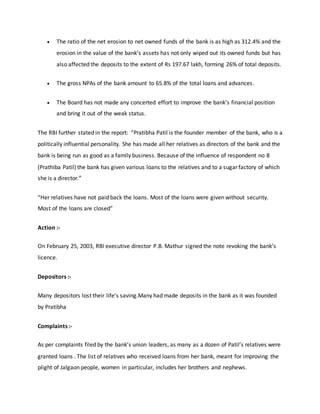  The ratio of the net erosion to net owned funds of the bank is as high as 312.4% and the
erosion in the value of the bank’s assets has not only wiped out its owned funds but has
also affected the deposits to the extent of Rs 197.67 lakh, forming 26% of total deposits.
 The gross NPAs of the bank amount to 65.8% of the total loans and advances.
 The Board has not made any concerted effort to improve the bank’s financial position
and bring it out of the weak status.
The RBI further stated in the report: “Pratibha Patil is the founder member of the bank, who is a
politically influential personality. She has made all her relatives as directors of the bank and the
bank is being run as good as a family business. Because of the influence of respondent no 8
(Prathiba Patil) the bank has given various loans to the relatives and to a sugar factory of which
she is a director.”
“Her relatives have not paid back the loans. Most of the loans were given without security.
Most of the loans are closed”
Action :-
On February 25, 2003, RBI executive director P.B. Mathur signed the note revoking the bank’s
licence.
Depositors :-
Many depositors lost their life's saving.Many had made deposits in the bank as it was founded
by Pratibha
Complaints :-
As per complaints filed by the bank’s union leaders, as many as a dozen of Patil’s relatives were
granted loans . The list of relatives who received loans from her bank, meant for improving the
plight of Jalgaon people, women in particular, includes her brothers and nephews.
 
